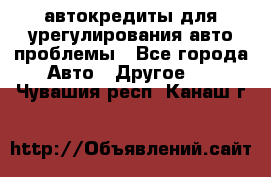 автокредиты для урегулирования авто проблемы - Все города Авто » Другое   . Чувашия респ.,Канаш г.